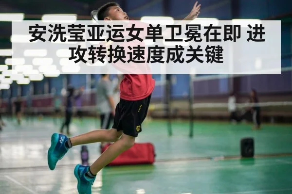 安洗莹亚运女单卫冕在即 进攻转换速度成关键
