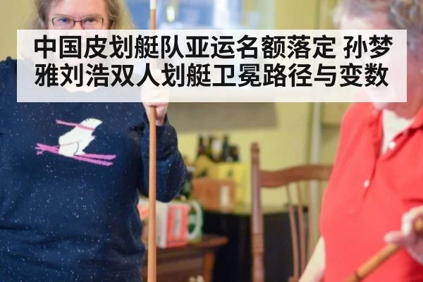 中国皮划艇队亚运名额落定 孙梦雅刘浩双人划艇卫冕路径与变数